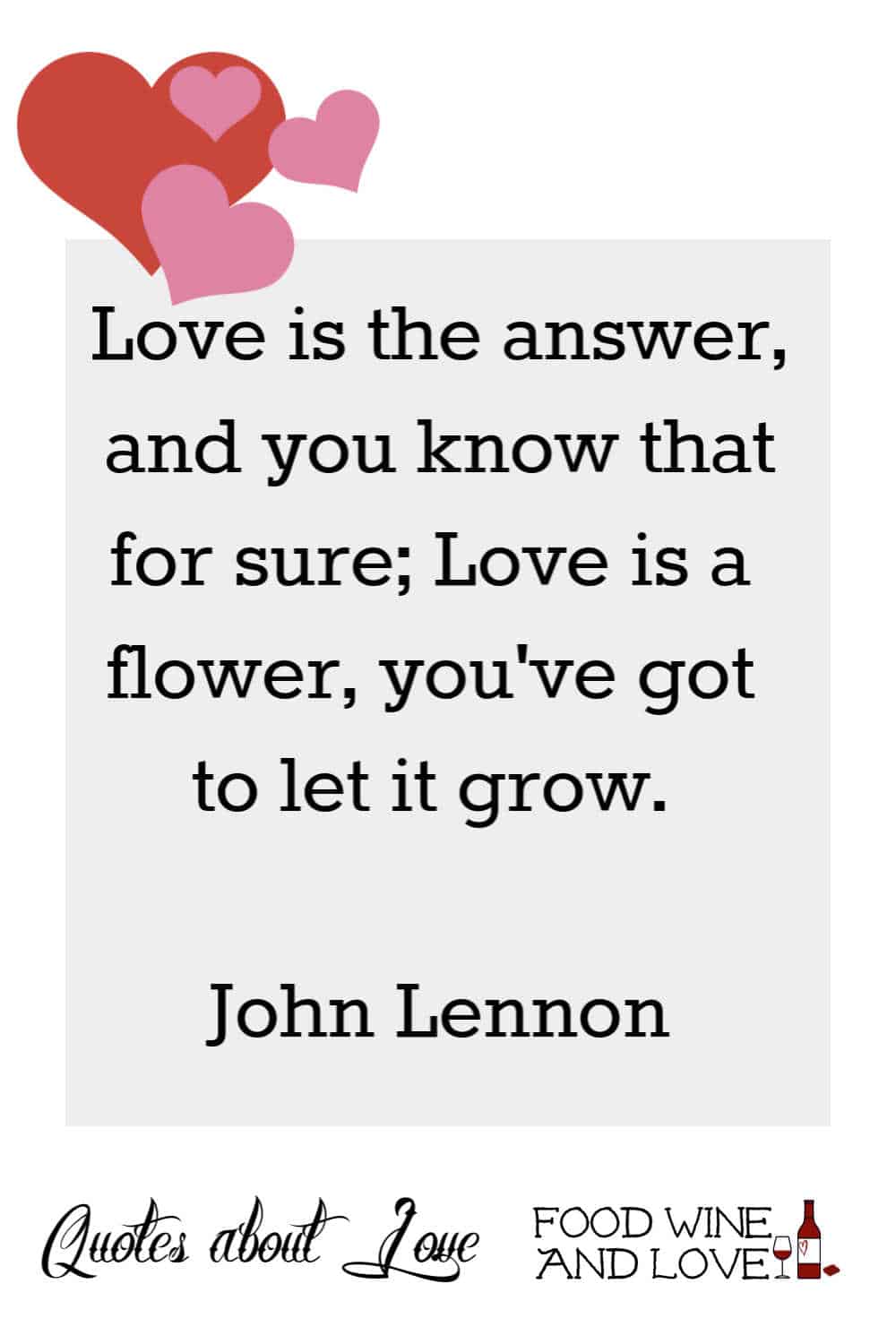 Love is the answer, and you know that for sure; Love is a flower, you've got to let it grow.  John Lennon